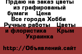 Прдаю на заказ цветы из графированый бумаги  › Цена ­ 1 500 - Все города Хобби. Ручные работы » Цветы и флористика   . Крым,Украинка